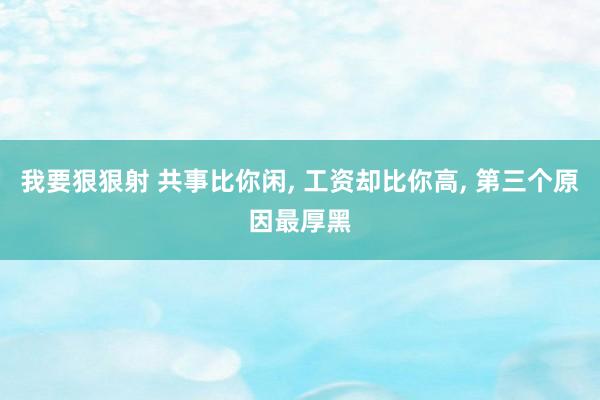 我要狠狠射 共事比你闲， 工资却比你高， 第三个原因最厚黑