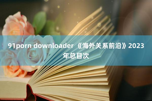 91porn downloader 《海外关系前沿》2023年总目次