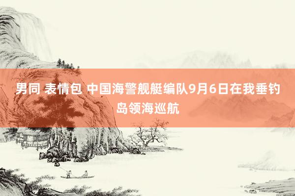 男同 表情包 中国海警舰艇编队9月6日在我垂钓岛领海巡航