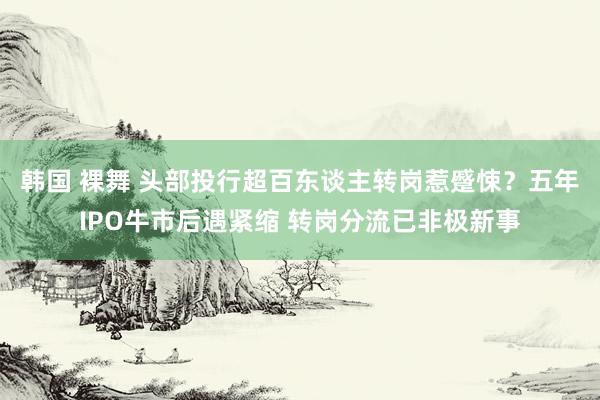 韩国 裸舞 头部投行超百东谈主转岗惹蹙悚？五年IPO牛市后遇紧缩 转岗分流已非极新事