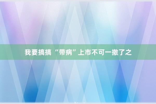 我要搞搞 “带病”上市不可一撤了之