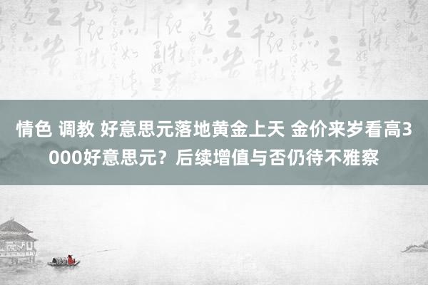 情色 调教 好意思元落地黄金上天 金价来岁看高3000好意思元？后续增值与否仍待不雅察