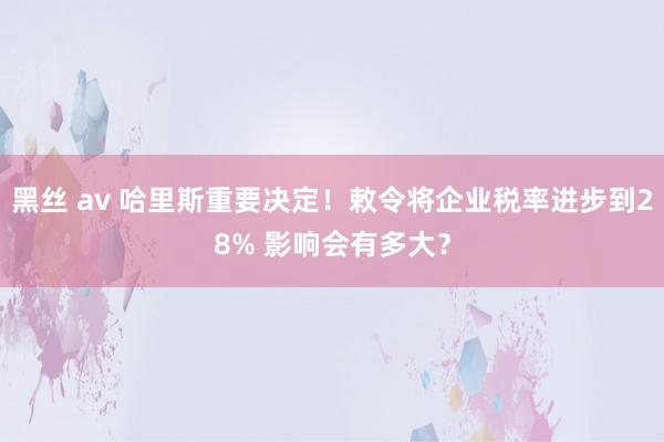 黑丝 av 哈里斯重要决定！敕令将企业税率进步到28% 影响会有多大？