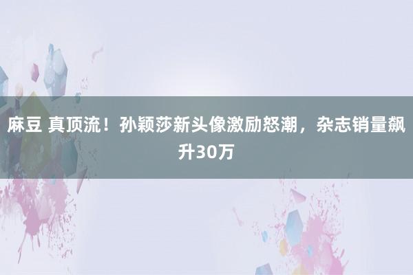 麻豆 真顶流！孙颖莎新头像激励怒潮，杂志销量飙升30万