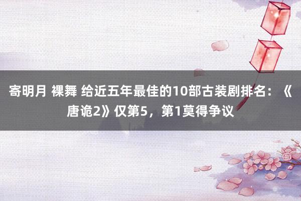 寄明月 裸舞 给近五年最佳的10部古装剧排名：《唐诡2》仅第5，第1莫得争议