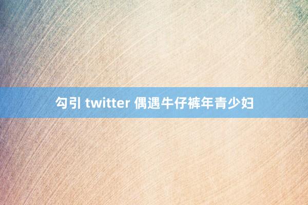 勾引 twitter 偶遇牛仔裤年青少妇