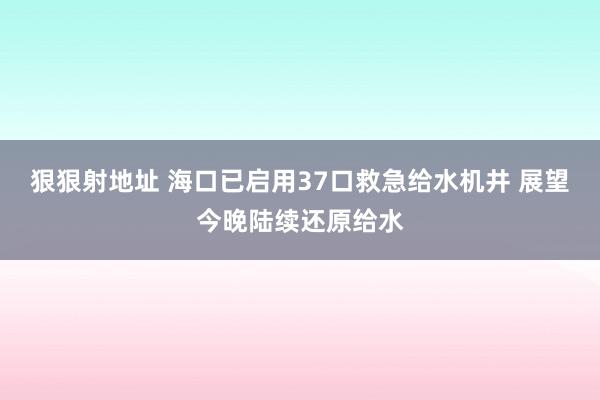 狠狠射地址 海口已启用37口救急给水机井 展望今晚陆续还原给水