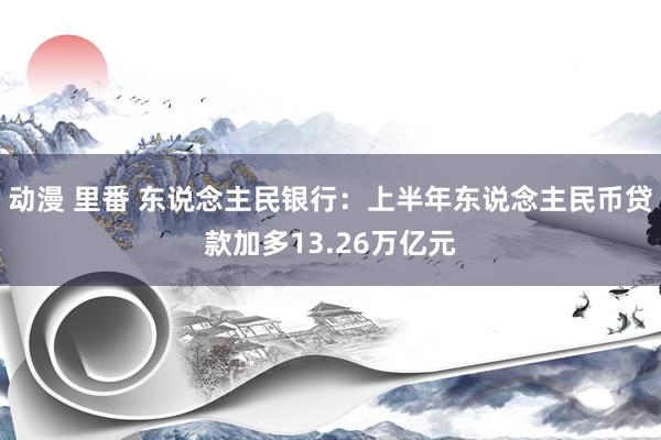 动漫 里番 东说念主民银行：上半年东说念主民币贷款加多13.26万亿元