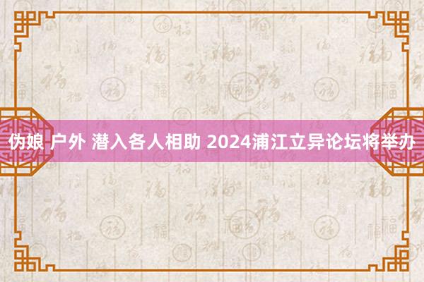 伪娘 户外 潜入各人相助 2024浦江立异论坛将举办