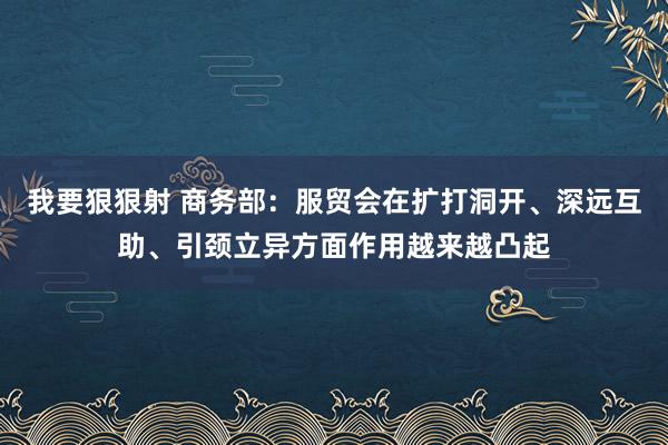 我要狠狠射 商务部：服贸会在扩打洞开、深远互助、引颈立异方面作用越来越凸起