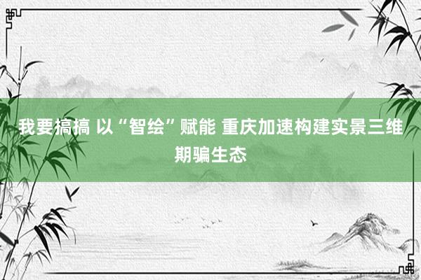 我要搞搞 以“智绘”赋能 重庆加速构建实景三维期骗生态