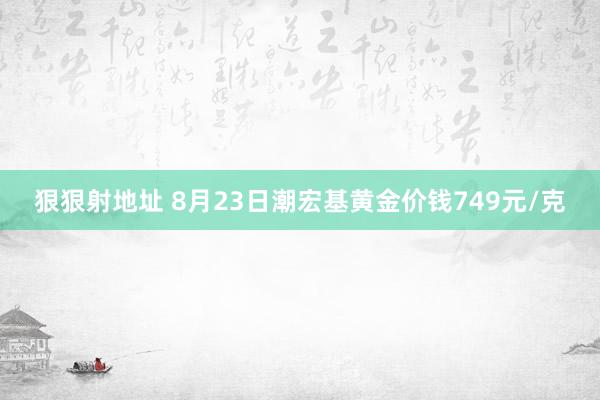 狠狠射地址 8月23日潮宏基黄金价钱749元/克