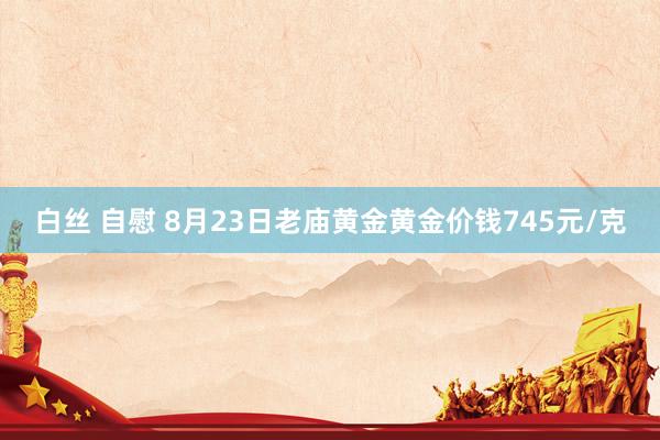 白丝 自慰 8月23日老庙黄金黄金价钱745元/克