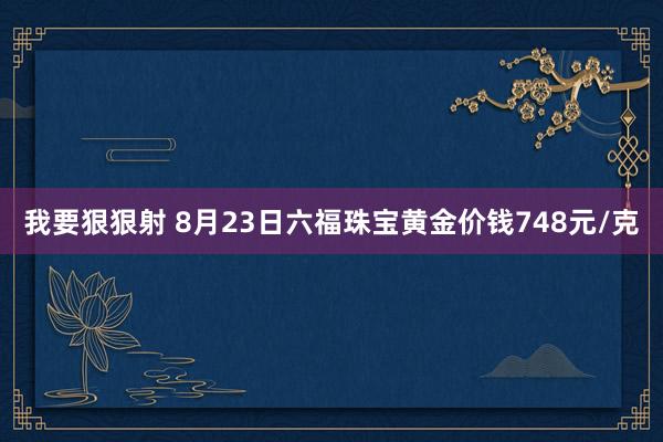 我要狠狠射 8月23日六福珠宝黄金价钱748元/克