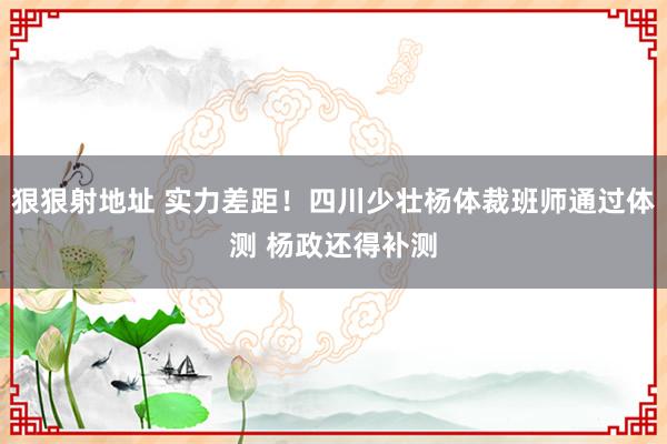 狠狠射地址 实力差距！四川少壮杨体裁班师通过体测 杨政还得补测