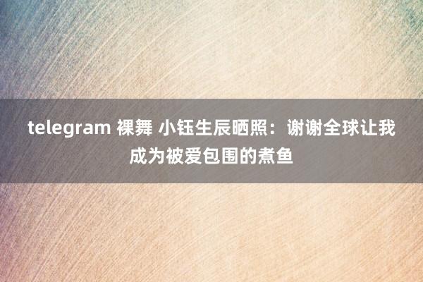 telegram 裸舞 小钰生辰晒照：谢谢全球让我成为被爱包围的煮鱼