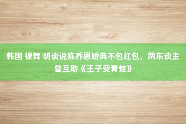 韩国 裸舞 明谈说陈乔恩婚典不包红包，两东谈主曾互助《王子变青蛙》