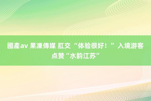 國產av 果凍傳媒 肛交 “体验很好！” 入境游客点赞“水韵江苏”