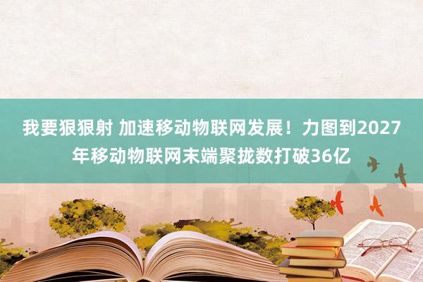 我要狠狠射 加速移动物联网发展！力图到2027年移动物联网末端聚拢数打破36亿