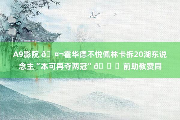 A9影院 🤬霍华德不悦佩林卡拆20湖东说念主“本可再夺两冠”👀前助教赞同