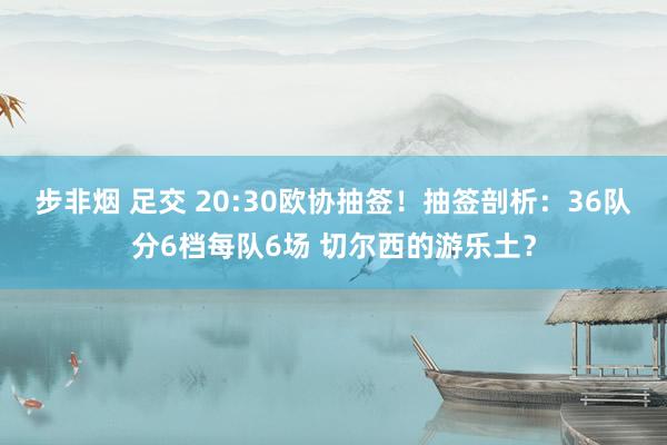 步非烟 足交 20:30欧协抽签！抽签剖析：36队分6档每队6场 切尔西的游乐土？