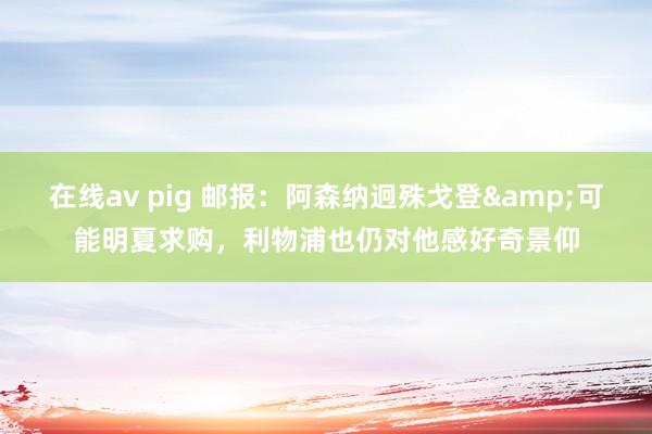 在线av pig 邮报：阿森纳迥殊戈登&可能明夏求购，利物浦也仍对他感好奇景仰