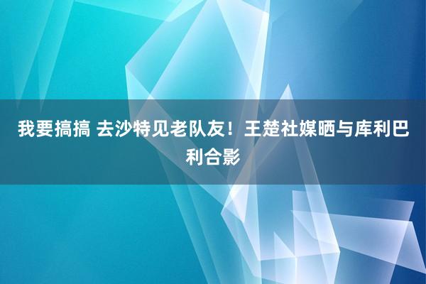 我要搞搞 去沙特见老队友！王楚社媒晒与库利巴利合影