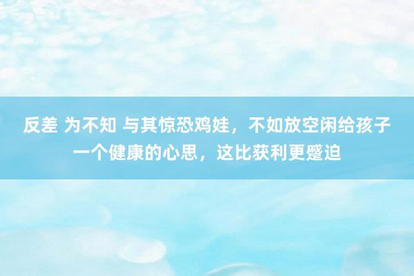 反差 为不知 与其惊恐鸡娃，不如放空闲给孩子一个健康的心思，这比获利更蹙迫