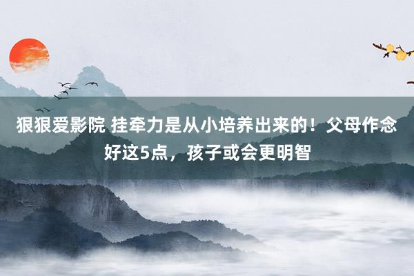 狠狠爱影院 挂牵力是从小培养出来的！父母作念好这5点，孩子或会更明智