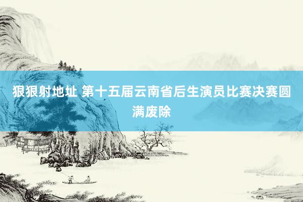 狠狠射地址 第十五届云南省后生演员比赛决赛圆满废除