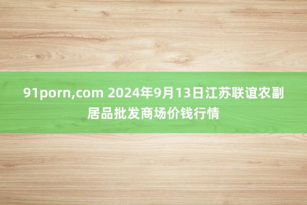 91porn，com 2024年9月13日江苏联谊农副居品批发商场价钱行情