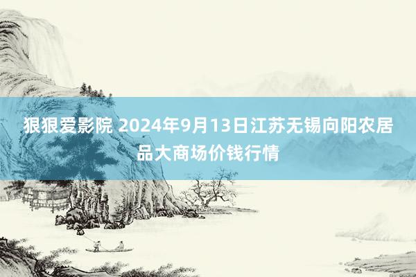 狠狠爱影院 2024年9月13日江苏无锡向阳农居品大商场价钱行情