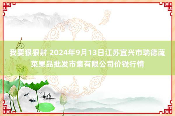 我要狠狠射 2024年9月13日江苏宜兴市瑞德蔬菜果品批发市集有限公司价钱行情