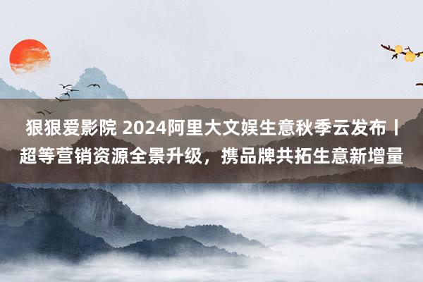 狠狠爱影院 2024阿里大文娱生意秋季云发布丨超等营销资源全景升级，携品牌共拓生意新增量