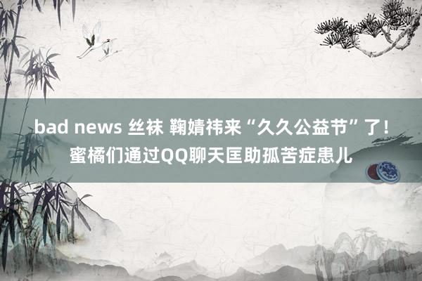 bad news 丝袜 鞠婧祎来“久久公益节”了！蜜橘们通过QQ聊天匡助孤苦症患儿