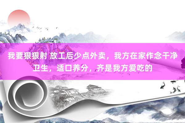 我要狠狠射 放工后少点外卖，我方在家作念干净卫生，适口养分，齐是我方爱吃的