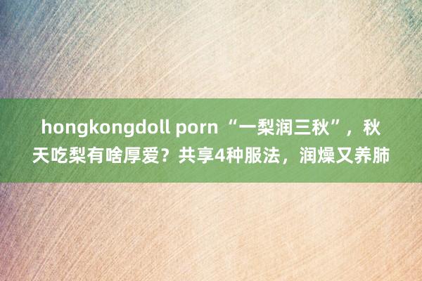 hongkongdoll porn “一梨润三秋”，秋天吃梨有啥厚爱？共享4种服法，润燥又养肺