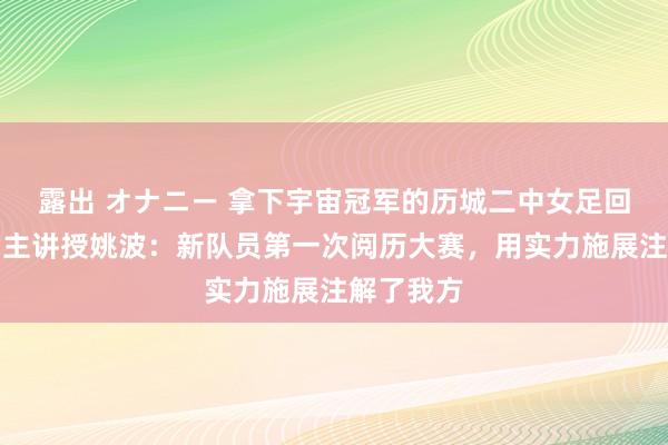 露出 オナニー 拿下宇宙冠军的历城二中女足回济南了！主讲授姚波：新队员第一次阅历大赛，用实力施展注解了我方