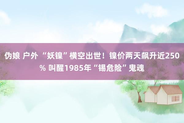 伪娘 户外 “妖镍”横空出世！镍价两天飙升近250% 叫醒1985年“锡危险”鬼魂