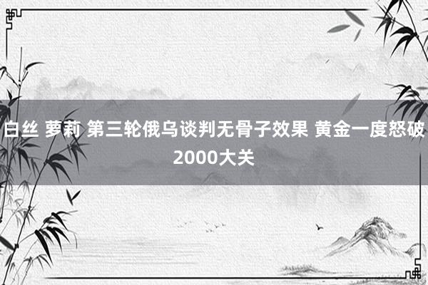 白丝 萝莉 第三轮俄乌谈判无骨子效果 黄金一度怒破2000大关