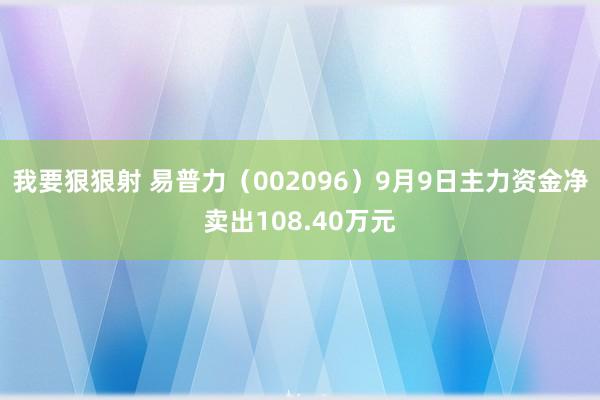 我要狠狠射 易普力（002096）9月9日主力资金净卖出108.40万元