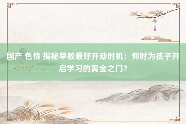 国产 色情 揭秘早教最好开动时机：何时为孩子开启学习的黄金之门？