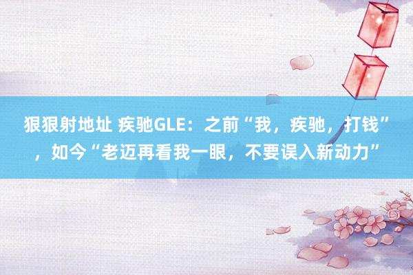 狠狠射地址 疾驰GLE：之前“我，疾驰，打钱”，如今“老迈再看我一眼，不要误入新动力”