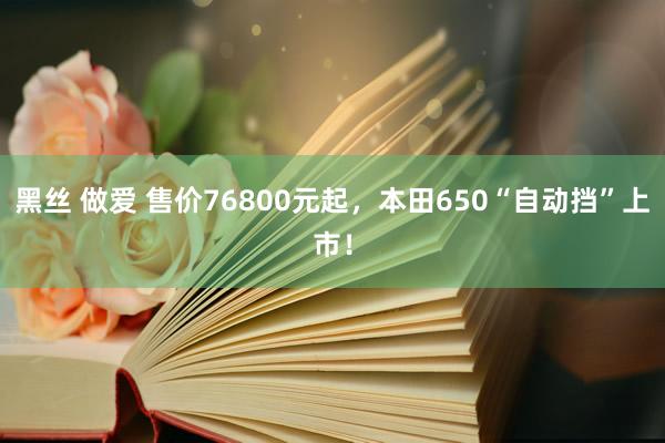 黑丝 做爱 售价76800元起，本田650“自动挡”上市！