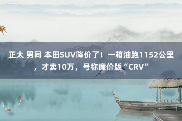 正太 男同 本田SUV降价了！一箱油跑1152公里，才卖10万，号称廉价版“CRV”