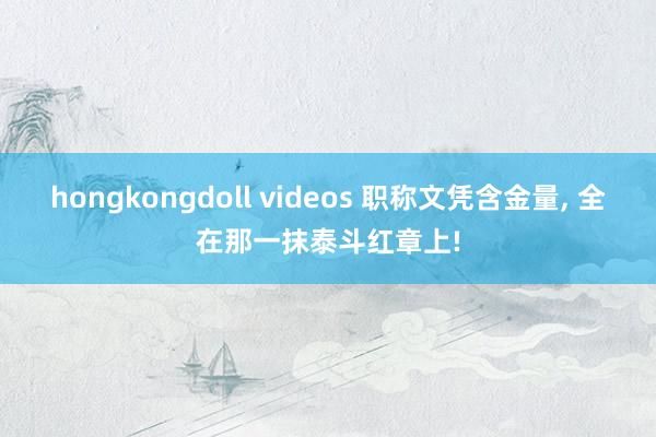 hongkongdoll videos 职称文凭含金量， 全在那一抹泰斗红章上!