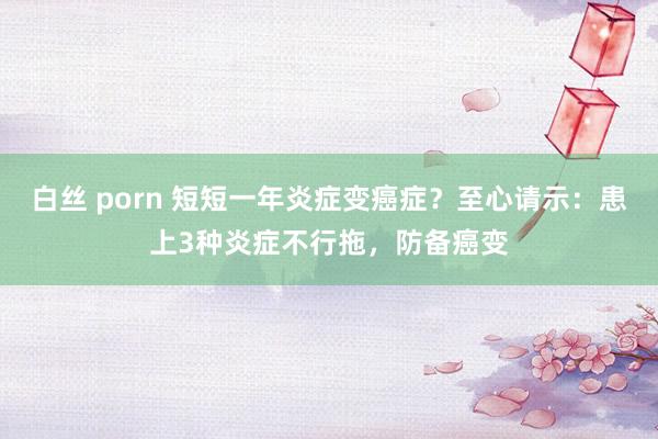 白丝 porn 短短一年炎症变癌症？至心请示：患上3种炎症不行拖，防备癌变