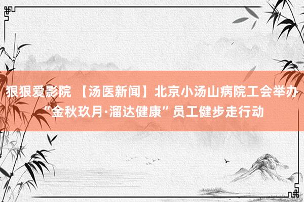 狠狠爱影院 【汤医新闻】北京小汤山病院工会举办“金秋玖月·溜达健康”员工健步走行动