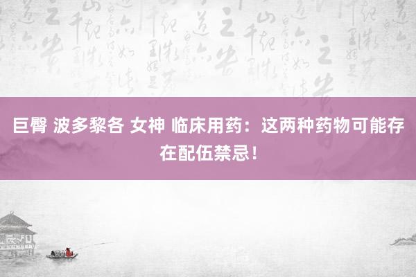 巨臀 波多黎各 女神 临床用药：这两种药物可能存在配伍禁忌！