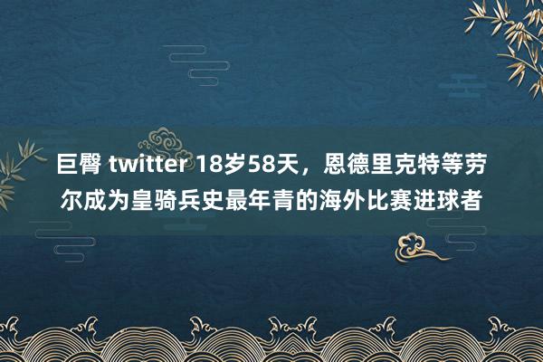 巨臀 twitter 18岁58天，恩德里克特等劳尔成为皇骑兵史最年青的海外比赛进球者